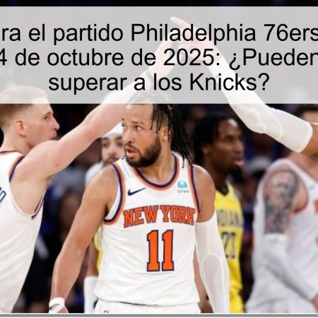 Predicción para el partido Philadelphia 76ers vs New York Knicks el 4 de octubre de 2025: ¿Pueden los 76ers superar a los Knicks?