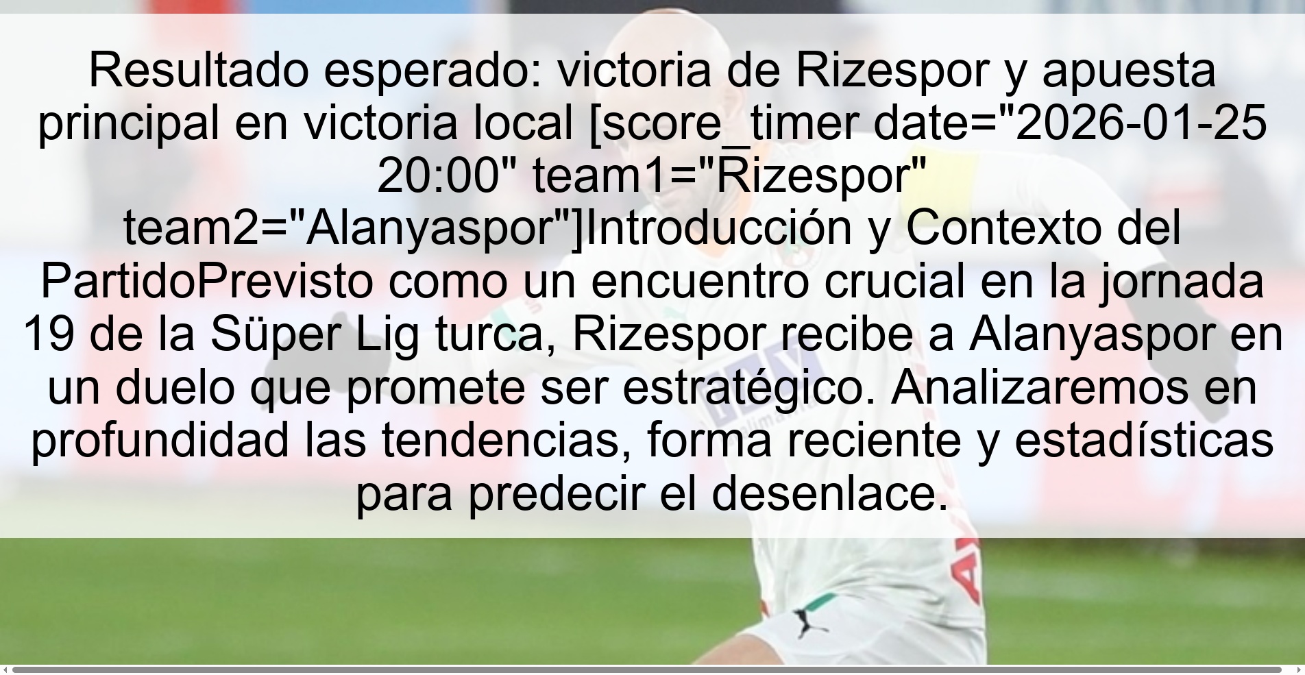 Resultado esperado: victoria de Rizespor y apuesta principal en victoria local [score_timer date="2026-01-25 20:00" team1="Rizespor" team2="Alanyaspor"]Introducción y Contexto del PartidoPrevisto como un encuentro crucial en la jornada 19 de la Süper Lig turca, Rizespor recibe a Alanyaspor en un duelo que promete ser estratégico. Analizaremos en profundidad las tendencias, forma reciente y estadísticas para predecir el desenlace.