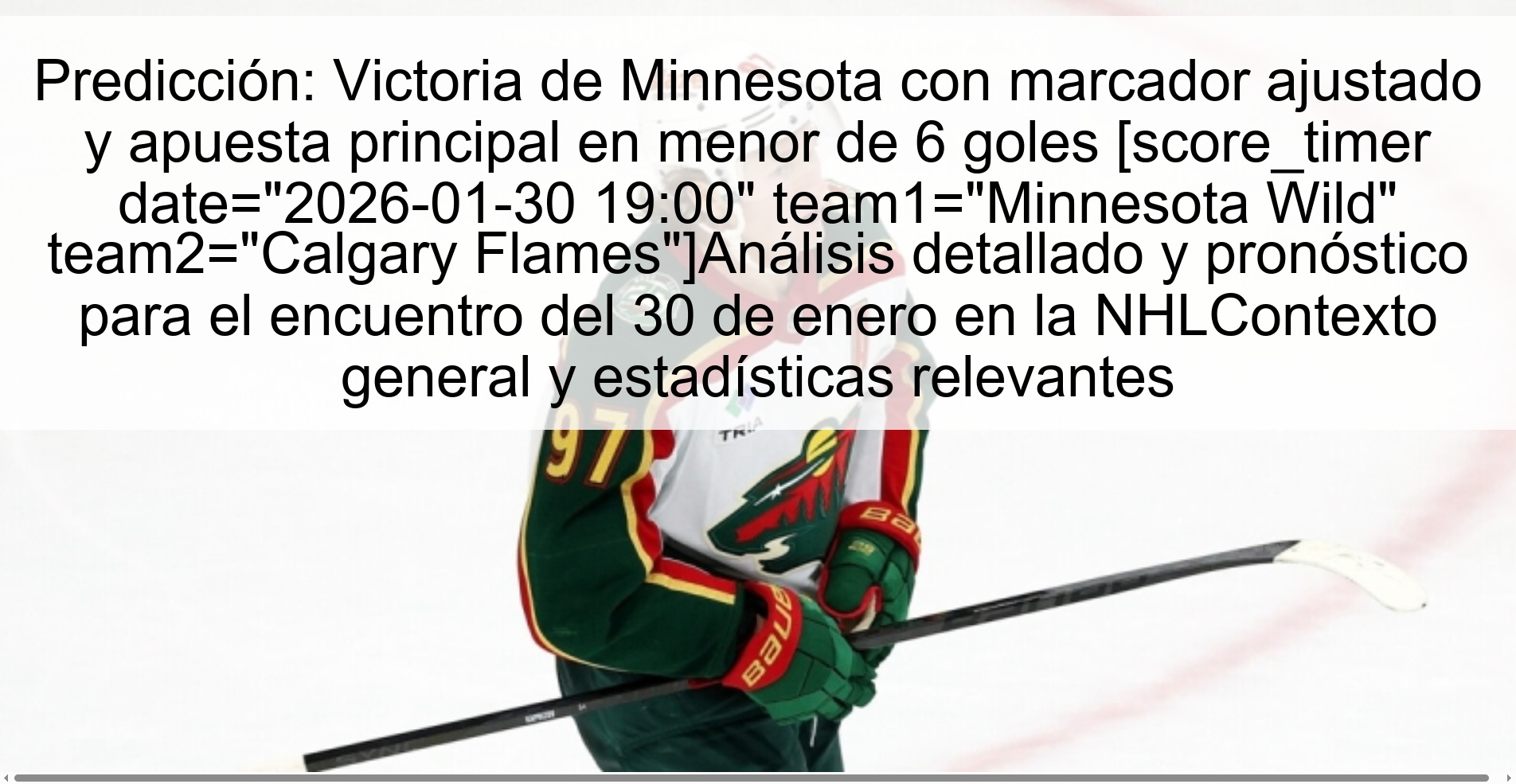 Predicción: Victoria de Minnesota con marcador ajustado y apuesta principal en menor de 6 goles [score_timer date="2026-01-30 19:00" team1="Minnesota Wild" team2="Calgary Flames"]Análisis detallado y pronóstico para el encuentro del 30 de enero en la NHLContexto general y estadísticas relevantes