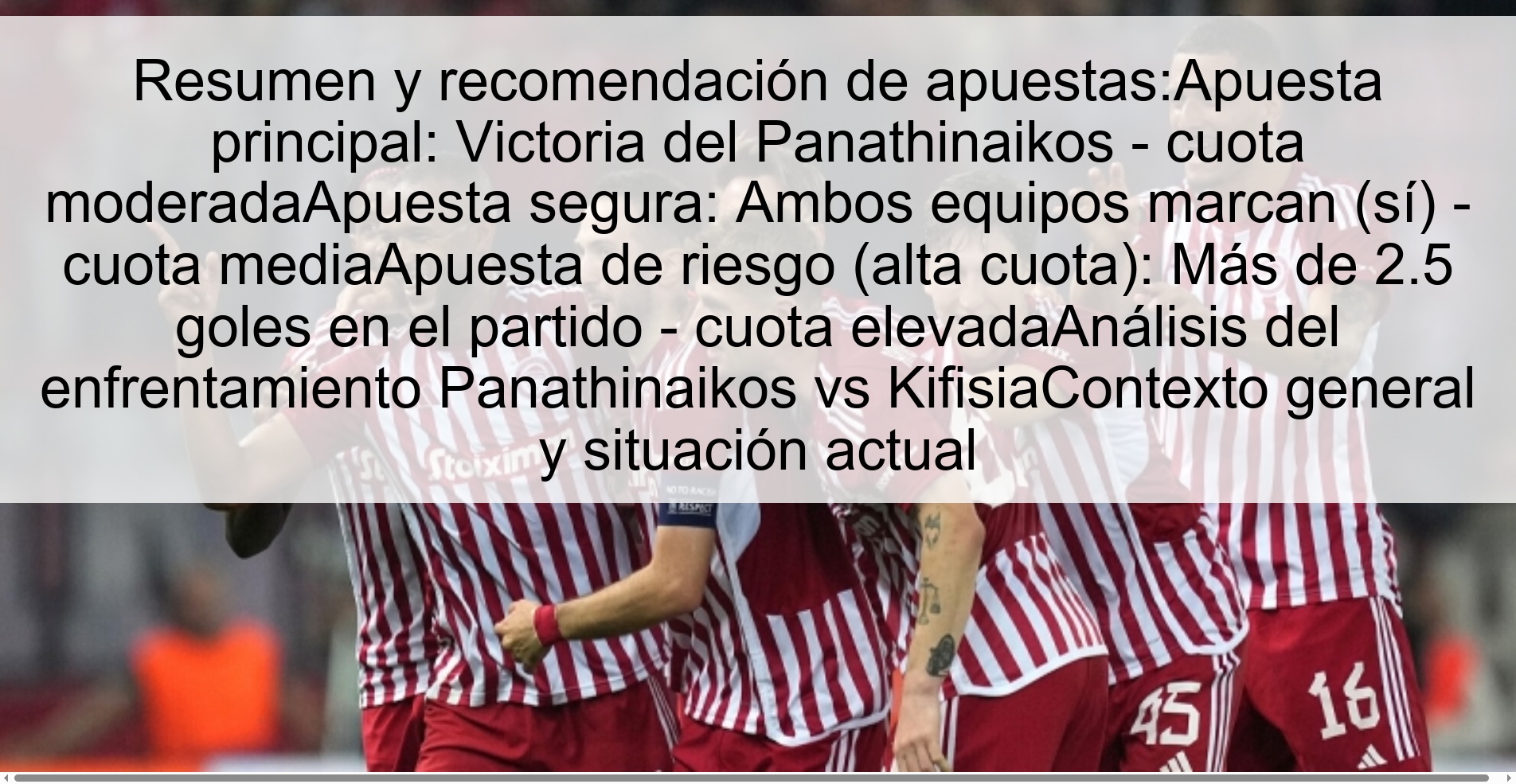 Resumen y recomendación de apuestas:Apuesta principal: Victoria del Panathinaikos – cuota moderadaApuesta segura: Ambos equipos marcan (sí) – cuota mediaApuesta de riesgo (alta cuota): Más de 2.5 goles en el partido – cuota elevadaAnálisis del enfrentamiento Panathinaikos vs KifisiaContexto general y situación actual
