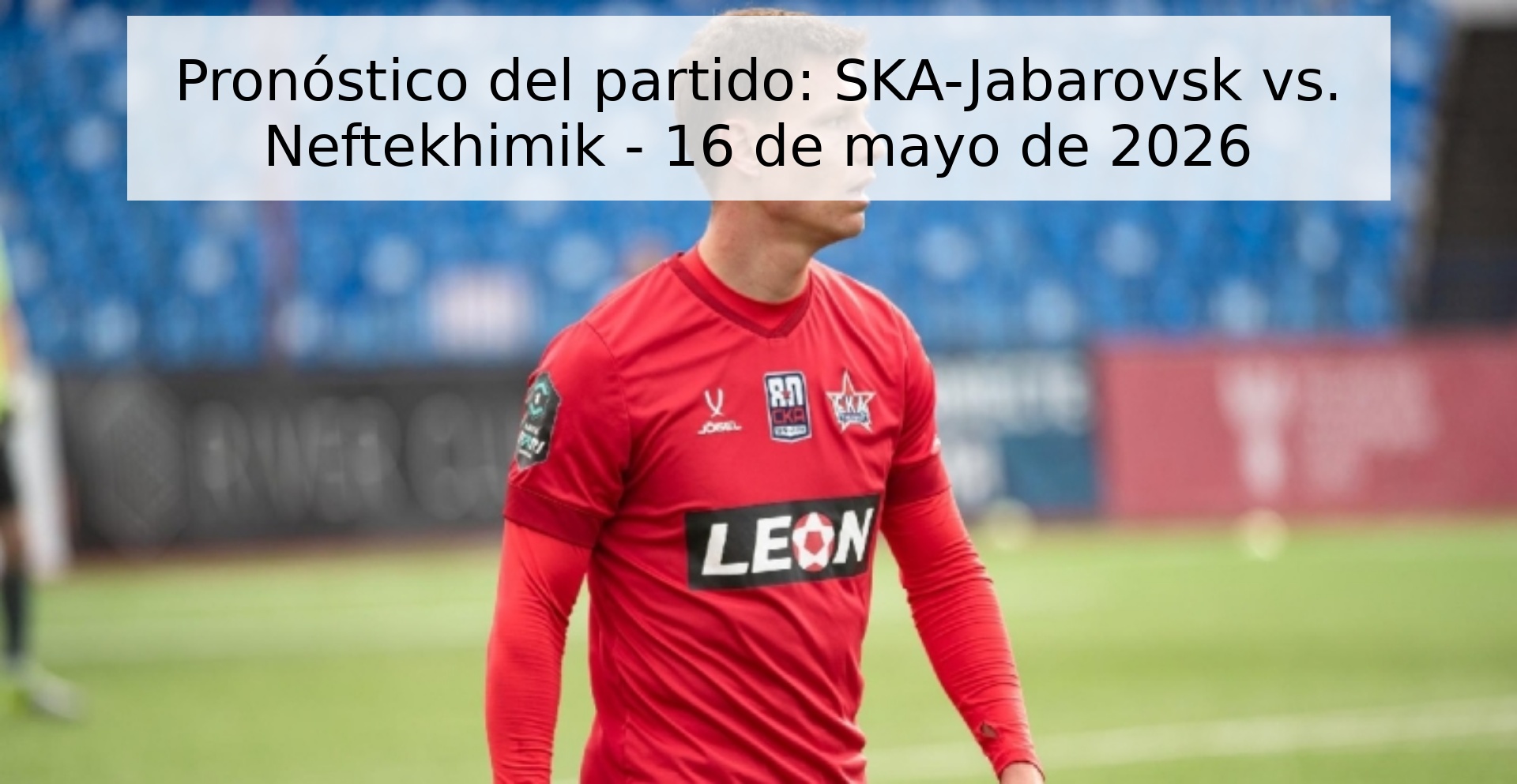 Pronóstico del partido: SKA-Jabarovsk vs. Neftekhimik - 16 de mayo de 2026